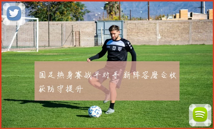 国足热身赛战平对手 新阵容磨合收获防守提升