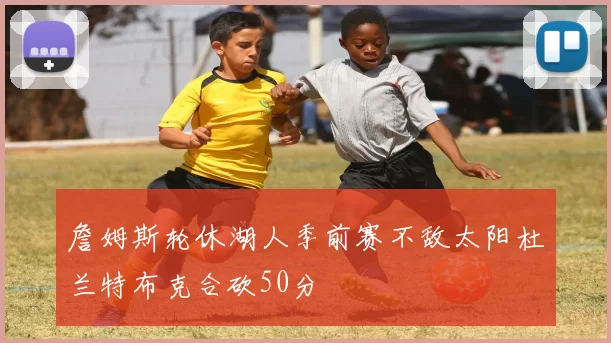 詹姆斯轮休湖人季前赛不敌太阳杜兰特布克合砍50分