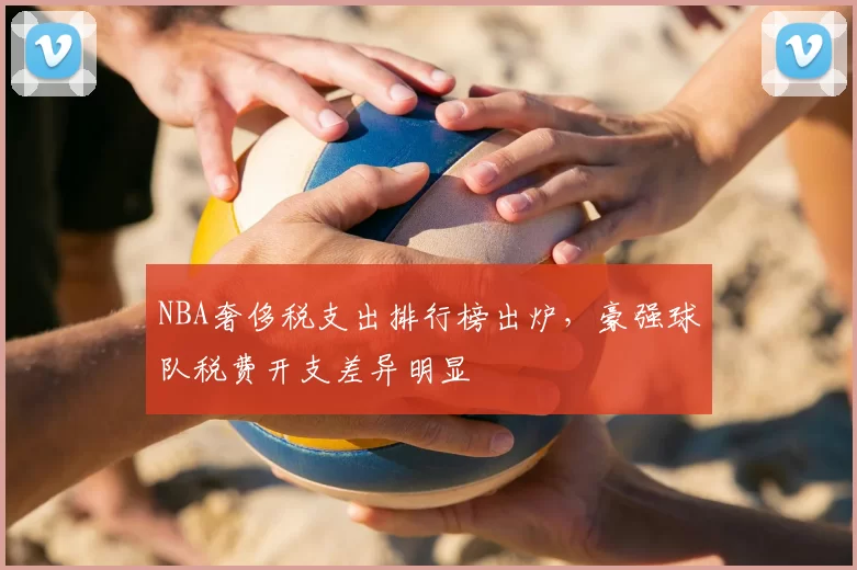 NBA奢侈税支出排行榜出炉,豪强球队税费开支差异明显
