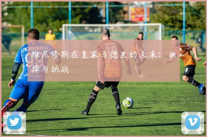 维尼修斯在皇家马德里的未来：抉择与挑战