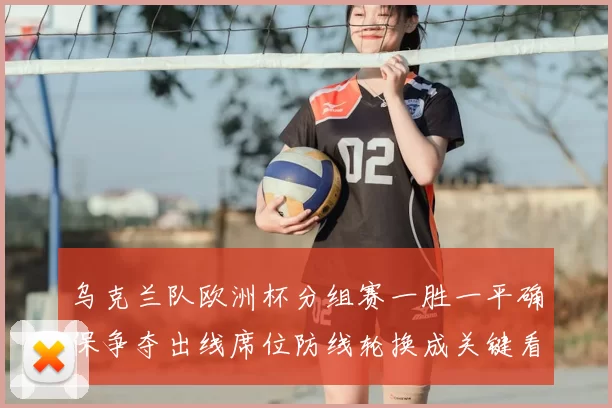 乌克兰队欧洲杯分组赛一胜一平确保争夺出线席位防线轮换成关键看点