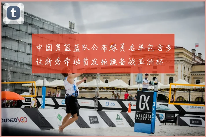 中国男篮蓝队公布球员名单包含多位新秀牵动首发轮换备战亚洲杯