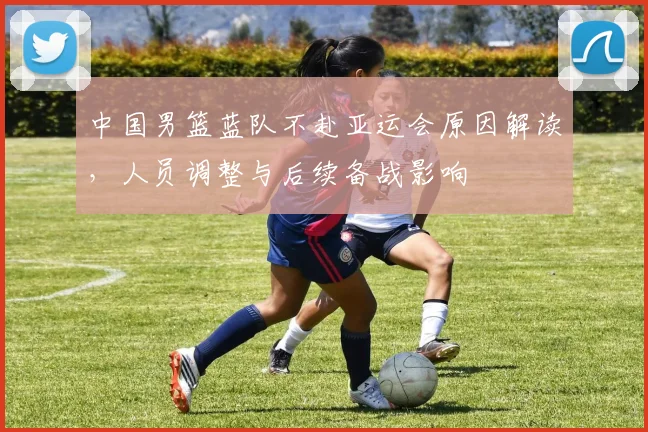 中国男篮蓝队不赴亚运会原因解读，人员调整与后续备战影响