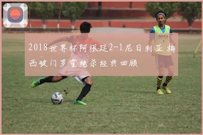 2018世界杯阿根廷2-1尼日利亚 梅西破门罗霍绝杀经典回顾