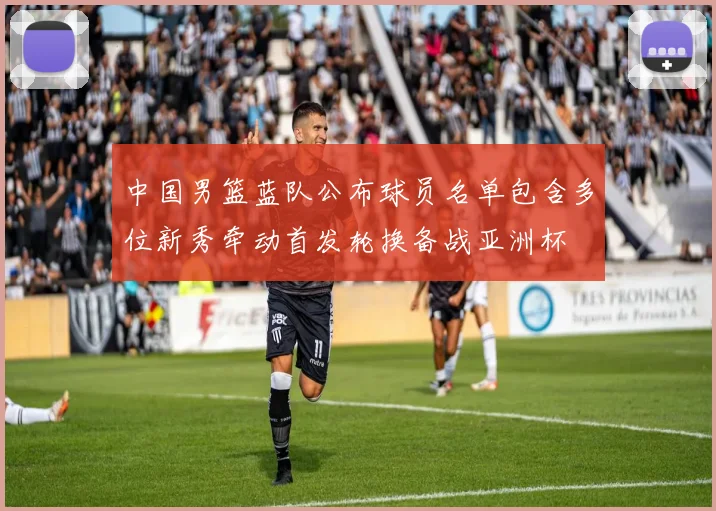 中国男篮蓝队公布球员名单包含多位新秀牵动首发轮换备战亚洲杯