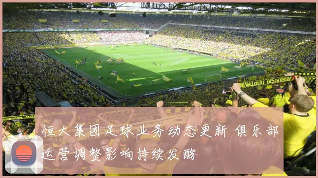 恒大集团足球业务动态更新 俱乐部运营调整影响持续发酵