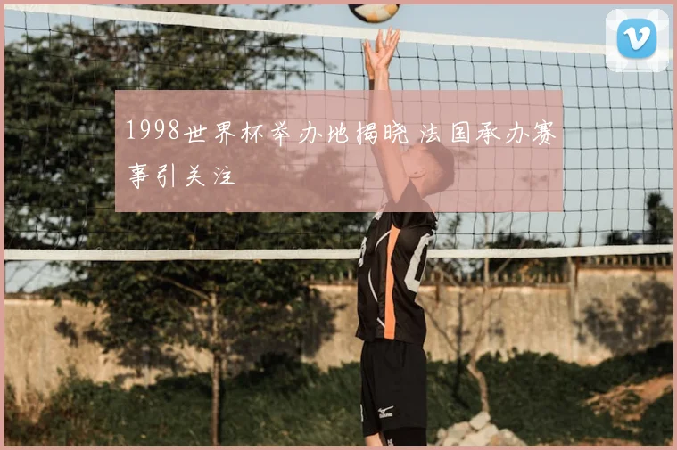 1998世界杯举办地揭晓 法国承办赛事引关注