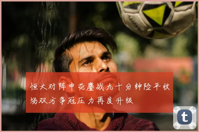 恒大对阵申花鏖战九十分钟险平收场双方争冠压力再度升级