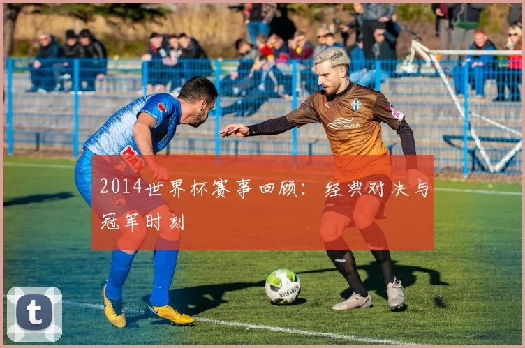 2014世界杯赛事回顾:经典对决与冠军时刻